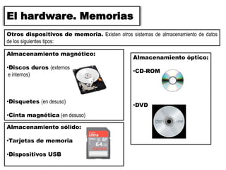 El hardware. Memorias
Otros dispositivos de memoria. Existen otros sistemas de almacenamiento de datos
de los siguientes tipos:
Almacenamiento magnético:
•Discos duros (externos
e internos)
•Disquetes (en desuso)
•Cinta magnética (en desuso)
Almacenamiento óptico:
•CD-ROM
•DVD
Almacenamiento sólido:
•Tarjetas de memoria
•Dispositivos USB
 