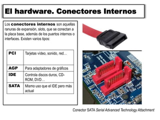 El hardware. Conectores Internos
Los conectores internos son aquellas
ranuras de expansión, slots, que se conectan a
la placa base, además de los puertos internos o
interfaces. Existen varios tipos:
PCI Tarjetas vídeo, sonido, red…
AGP Para adaptadores de gráficos
IDE Controla discos duros, CD-
ROM, DVD…
SATA Mismo uso que el IDE pero más
actual
Conector SATA Serial Advanced Technology Attachment
 