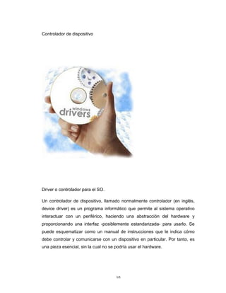 10	
Controlador de dispositivo
Driver o controlador para el SO.
Un controlador de dispositivo, llamado normalmente controlador (en inglés,
device driver) es un programa informático que permite al sistema operativo
interactuar con un periférico, haciendo una abstracción del hardware y
proporcionando una interfaz -posiblemente estandarizada- para usarlo. Se
puede esquematizar como un manual de instrucciones que le indica cómo
debe controlar y comunicarse con un dispositivo en particular. Por tanto, es
una pieza esencial, sin la cual no se podría usar el hardware.
 