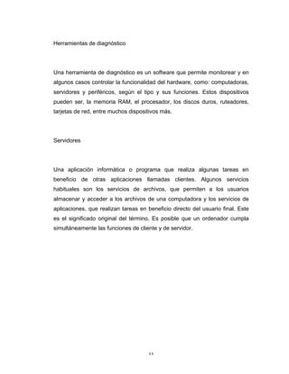 11	
Herramientas de diagnóstico
Una herramienta de diagnóstico es un software que permite monitorear y en
algunos casos controlar la funcionalidad del hardware, como: computadoras,
servidores y periféricos, según el tipo y sus funciones. Estos dispositivos
pueden ser, la memoria RAM, el procesador, los discos duros, ruteadores,
tarjetas de red, entre muchos dispositivos más.
Servidores
Una aplicación informática o programa que realiza algunas tareas en
beneficio de otras aplicaciones llamadas clientes. Algunos servicios
habituales son los servicios de archivos, que permiten a los usuarios
almacenar y acceder a los archivos de una computadora y los servicios de
aplicaciones, que realizan tareas en beneficio directo del usuario final. Este
es el significado original del término. Es posible que un ordenador cumpla
simultáneamente las funciones de cliente y de servidor.
 