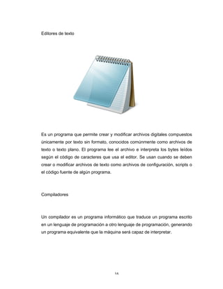 16	
Editores de texto
Es un programa que permite crear y modificar archivos digitales compuestos
únicamente por texto sin formato, conocidos comúnmente como archivos de
texto o texto plano. El programa lee el archivo e interpreta los bytes leídos
según el código de caracteres que usa el editor. Se usan cuando se deben
crear o modificar archivos de texto como archivos de configuración, scripts o
el código fuente de algún programa.
Compiladores
Un compilador es un programa informático que traduce un programa escrito
en un lenguaje de programación a otro lenguaje de programación, generando
un programa equivalente que la máquina será capaz de interpretar.
 