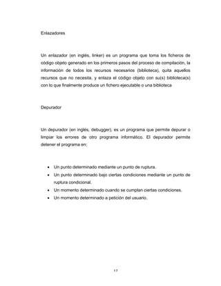 17	
Enlazadores
Un enlazador (en inglés, linker) es un programa que toma los ficheros de
código objeto generado en los primeros pasos del proceso de compilación, la
información de todos los recursos necesarios (biblioteca), quita aquellos
recursos que no necesita, y enlaza el código objeto con su(s) biblioteca(s)
con lo que finalmente produce un fichero ejecutable o una biblioteca
Depurador
Un depurador (en inglés, debugger), es un programa que permite depurar o
limpiar los errores de otro programa informático. El depurador permite
detener el programa en:
• Un punto determinado mediante un punto de ruptura.
• Un punto determinado bajo ciertas condiciones mediante un punto de
ruptura condicional.
• Un momento determinado cuando se cumplan ciertas condiciones.
• Un momento determinado a petición del usuario.
 