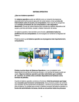 18	
SISTEMA OPERATIVO
¿Que es el sistema operativo?
Un sistema operativo puede ser definido como un conjunto de programas
especialmente hechos para la ejecución de varias tareas, en las que sirve de
intermediario entre el usuario y la computadora. Este conjunto de programas
que manejan el hardware de una computadora u otro dispositivo
electrónico. Provee de rutinas básicas para controlar los distintos dispositivos del
equipo y permite administrar, escalar y realizar interacción de tareas.
Un sistema operativo, tiene también como función, administrar todos los
periféricos de una computadora. Es el encargado de mantener la integridad del
sistema.
Podemos decir que el sistema operativo es el programa más importante de la
computadora.
Existen muchos tipos de Sistemas Operativos, cuya complejidad varía
dependiendo de qué tipo de funciones proveen, y en qué tipo de equipo puede ser
usado. Algunos sistemas operativo permiten administrar gran cantidad
de usuarios, en cambio otros controlan dispositivos de hardware como
bombas de petróleo.
Cuando el sistema operativo comienza a funcionar, inicia los procesos que luego
va a necesitar para funcionar correctamente. Esos procesos pueden ser archivos
que necesitan ser frecuentemente actualizados, o archivos que procesan datos útiles
para el sistema. Es posible tener acceso a distintos procesos del sistema operativo, a
través del administrador de tareas, donde se encuentran todos los procesos
 
