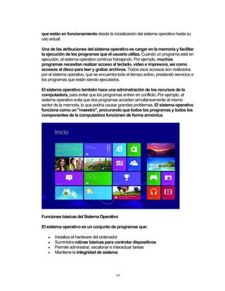 19	
que están en funcionamiento desde la inicialización del sistema operativo hasta su
uso actual.
Una de las atribuciones del sistema operativo es cargar en la memoria y facilitar
la ejecución de los programas que el usuario utiliza. Cuando un programa está en
ejecución, el sistema operativo continúa trabajando. Por ejemplo, muchos
programas necesitan realizar acceso al teclado, vídeo e impresora, así como
accesos al disco para leer y grabar archivos. Todos esos accesos son realizados
por el sistema operativo, que se encuentra todo el tiempo activo, prestando servicios a
los programas que están siendo ejecutados.
El sistema operativo también hace una adminstración de los recursos de la
computadora, para evitar que los programas entren en conflicto. Por ejemplo, el
sistema operativo evita que dos programas accedan simultáneamente al mismo
sector de la memoria, lo que podría causar grandes problemas. El sistema operativo
funciona como un "maestro", procurando que todos los programas y todos los
componentes de la computadora funcionen de forma armónica.
Funciones básicas del Sistema Operativo
El sistema operativo es un conjunto de programas que:
• Inicializa el hardware del ordenador
• Suministra rutinas básicas para controlar dispositivos
• Permite administrar, escalonar e interactuar tareas
• Mantiene la integridad de sistema
 