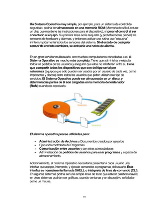 20	
Un Sistema Operativo muy simple, por ejemplo, para un sistema de control de
seguridad, podría ser almacenado en una memoria ROM (Memoria de sólo Lectura:
un chip que mantiene las instrucciones para el dispositivo), y tomar el control al ser
conectado al equipo. Su primera tarea sería reajustar (y probablemente probar) los
sensores de hardware y alarmas, y entonces activar una rutina que “escucha”
ininterrumpidamente todos los sensores del sistema. Si el estado de cualquier
sensor de entrada cambiara, se activaría una rutina de alarma.
En un gran servidor multiusuario, con muchas computadoras conectadas a él, el
Sistema Operativo es mucho más complejo. Tiene que administrar y ejecutar
todos los pedidos de los usuarios y asegurar que ellos no interfieran entre sí. Tiene
que compartir todos los dispositivos que son del tipo serial por
naturaleza (equipos que sólo pueden ser usados por un usuario de cada vez, como
impresoras y discos) entre todos los usuarios que piden utilizar este tipo de
servicios. El Sistema Operativo puede ser almacenado en un disco, y
determinadas partes de él son cargadas en la memoria del ordenador
(RAM) cuando es necesario.
El sistema operativo provee utilidades para:
• Administración de Archivos y Documentos creados por usuarios
• Ejecución controlada de Programas
• Comunicación entre usuarios y con otras computadoras
• Administración de pedidos de usuarios para usar programas y espacio de
almacenamiento.
Adicionalmente, el Sistema Operativo necesitaría presentar a cada usuario una
interfaz que acepte, interprete, y ejecute comandos o programas del usuario. Esta
interfaz es normalmente llamada SHELL o intérprete de línea de comando (CLI).
En algunos sistemas podría ser una simple línea de texto que utilicen palabras claves;
en otros sistemas podrían ser gráficas, usando ventanas y un dispositivo señalador
como un mouse.
 