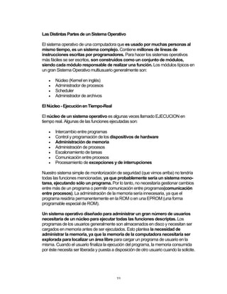 21	
Las Distintas Partes de un Sistema Operativo
El sistema operativo de una computadora que es usado por muchas personas al
mismo tiempo, es un sistema complejo. Contiene millones de líneas de
instrucciones escritas por programadores. Para hacer los sistemas operativos
más fáciles se ser escritos, son construidos como un conjunto de módulos,
siendo cada módulo responsable de realizar una función. Los módulos típicos en
un gran Sistema Operativo multiusuario generalmente son:
• Núcleo (Kernel en inglés)
• Administrador de procesos
• Scheduler
• Administrador de archivos
El Núcleo - Ejecución en Tiempo-Real
El núcleo de un sistema operativo es algunas veces llamado EJECUCION en
tiempo real. Algunas de las funciones ejecutadas son:
• Intercambio entre programas
• Control y programación de los dispositivos de hardware
• Administración de memoria
• Administración de procesos
• Escalonamiento de tareas
• Comunicación entre procesos
• Procesamiento de excepciones y de interrupciones
Nuestro sistema simple de monitorización de seguridad (que vimos arriba) no tendría
todas las funciones mencionadas, ya que probablemente sería un sistema mono-
tarea, ejecutando sólo un programa. Por lo tanto, no necesitaría gestionar cambios
entre más de un programa o permitir comunicación entre programas(comunicación
entre procesos). La administración de la memoria sería innecesaria, ya que el
programa residiría permanentemente en la ROM o en una EPROM (una forma
programable especial de ROM).
Un sistema operativo diseñado para administrar un gran número de usuarios
necesitaría de un núcleo para ejecutar todas las funciones descriptas. Los
programas de los usuarios generalmente son almacenados en disco y necesitan ser
cargados en memoria antes de ser ejecutados. Esto plantea la necesidad de
administrar la memoria, ya que la memoria de la computadora necesitaría ser
explorada para localizar un área libre para cargar un programa de usuario en la
misma. Cuando el usuario finaliza la ejecución del programa, la memoria consumida
por éste necesita ser liberada y puesta a disposición de otro usuario cuando la solicite.
 