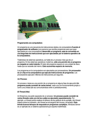 22	
Programando una computadora
Un programa es una secuencia de instrucciones dadas a la computadora.Cuando el
programador de software (una persona que escribe programas para que sean
ejecutados en una computadora) desarrolla un programa, este es convertido en
una larga lista de instrucciones que son ejecutadas por el sistema operativo de
la computadora.
Tratándose de sistemas operativos, se habla de un proceso más que de un
programa. En los sistemas operativos modernos, sólo una porción de un programa
es cargada en cada instante. El resto del programa espera en una unidad de disco
hasta que se necesite del mismo. Esto economiza espacio de memoria.
Los programas en la computadora son ejecutados por procesadores. Un procesador
es un chip en la computadora que ejecuta instrucciones de programas. Los
procesadores ejecutan millones de instrucciones por segundo.
Un Proceso
Un proceso o tarea es una porción de un programa en alguna fase de ejecución.Un
programa puede consistir de varias tareas, cada una con funcionamiento propio o
como una unidad (tal vez comunicándose entre sí periódicamente).
El Thread (hilo)
Un thread es una parte separada de un proceso. Un proceso puede consistir de
varios threads cada uno de los cuáles es ejecutado separadamente. Por
ejemplo, un thread podría realizar el refresco de los gráficos de la pantalla, otro thread
trataría sobre la impresión, otro thread se encargaría del mouse y el teclado. Esto
brinda buenos tiempos de respuesta en programas complejos. Windows Server
es un ejemplo de un sistema operacional que soporta multi-thread.
 
