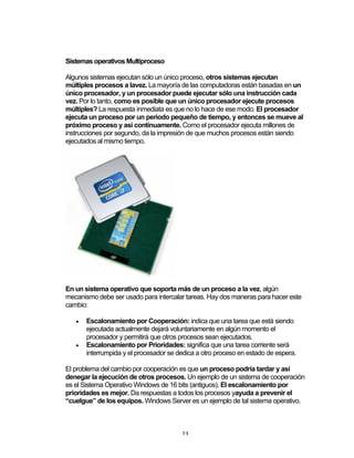 23	
Sistemas operativos Multiproceso
Algunos sistemas ejecutan sólo un único proceso, otros sistemas ejecutan
múltiples procesos a lavez. La mayoría de las computadoras están basadas en un
único procesador, y un procesador puede ejecutar sólo una instrucción cada
vez. Por lo tanto, como es posible que un único procesador ejecute procesos
múltiples? La respuesta inmediata es que no lo hace de ese modo. El procesador
ejecuta un proceso por un periodo pequeño de tiempo, y entonces se mueve al
próximo proceso y así continuamente. Como el procesador ejecuta millones de
instrucciones por segundo, da la impresión de que muchos procesos están siendo
ejecutados al mismo tiempo.
En un sistema operativo que soporta más de un proceso a la vez, algún
mecanismo debe ser usado para intercalar tareas. Hay dos maneras para hacer este
cambio:
• Escalonamiento por Cooperación: indica que una tarea que está siendo
ejecutada actualmente dejará voluntariamente en algún momento el
procesador y permitirá que otros procesos sean ejecutados.
• Escalonamiento por Prioridades: significa que una tarea corriente será
interrumpida y el procesador se dedica a otro proceso en estado de espera.
El problema del cambio por cooperación es que un proceso podría tardar y así
denegar la ejecución de otros procesos. Un ejemplo de un sistema de cooperación
es el Sistema Operativo Windows de 16 bits (antiguos). El escalonamiento por
prioridades es mejor. Da respuestas a todos los procesos yayuda a prevenir el
“cuelgue” de los equipos. Windows Server es un ejemplo de tal sistema operativo.
 