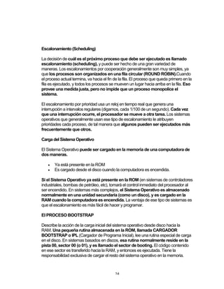 24	
Escalonamiento (Scheduling)
La decisión de cuál es el próximo proceso que debe ser ejecutado es llamado
escalonamiento (scheduling), y puede ser hecho de una gran variedad de
maneras. Los escalonamientos por cooperación generalmente son muy simples, ya
que los procesos son organizados en una fila circular (ROUND ROBIN).Cuando
el proceso actual termina, va hacia el fin de la fila. El proceso que queda primero en la
fila es ejecutado, y todos los procesos se mueven un lugar hacia arriba en la fila. Eso
provee una medida justa, pero no impide que un proceso monopolice el
sistema.
El escalonamiento por prioridad usa un reloj en tiempo real que genera una
interrupción a intervalos regulares (digamos, cada 1/100 de un segundo). Cada vez
que una interrupción ocurre, el procesador se mueve a otra tarea. Los sistemas
operativos que generalmente usan ese tipo de escalonamiento le atribuyen
prioridades cada proceso, de tal manera que algunos pueden ser ejecutados más
frecuentemente que otros.
Carga del Sistema Operativo
El Sistema Operativo puede ser cargado en la memoria de una computadora de
dos maneras.
• Ya está presente en la ROM
• Es cargado desde el disco cuando la computadora es encendida.
Si el Sistema Operativo ya está presente en la ROM (en sistemas de controladores
industriales, bombas de petróleo, etc), tomará el control inmediato del procesador al
ser encendido. En sistemas más complejos, el Sistema Operativo es almacenado
normalmente en una unidad secundaria (como un disco), y es cargado en la
RAM cuando la computadora es encendida. La ventaja de ese tipo de sistemas es
que el escalonamiento es más fácil de hacer y programar.
El PROCESO BOOTSTRAP
Describe la acción de la carga inicial del sistema operativo desde disco hacia la
RAM. Una pequeña rutina almacenada en la ROM, llamada CARGADOR
BOOTSTRAP o IPL (Cargador de Programa Inicial), lee una rutina especial de carga
en el disco. En sistemas basados en discos, esa rutina normalmente reside en la
pista 00, sector 00 (o 01), y es llamado el sector de booting. El código contenido
en ese sector es transferido hacia la RAM, y entonces es ejecutada. Tiene la
responsabilidad exclusiva de cargar el resto del sistema operativo en la memoria.
 