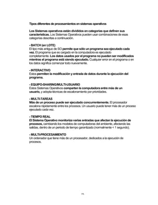 25	
Tipos diferentes de procesamientos en sistemas operativos
Los Sistemas operativos están divididos en categorías que definen sus
características. Los Sistemas Operativos pueden usar combinaciones de esas
categorías descritas a continuación.
- BATCH (en LOTE)
El tipo más antiguo de SO permite que sólo un programa sea ejecutado cada
vez. El programa que es cargado en la computadora es ejecutado
completamente. Los datos usados por el programa no pueden ser modificados
mientras el programa está siendo ejecutado. Cualquier error en el programa o en
los datos significa comenzar todo nuevamente.
- INTERACTIVO
Estos permiten la modificación y entrada de datos durante la ejecución del
programa.
- EQUIPO-SHARING/MULTI-USUARIO
Estos Sistemas Operativos comparten la computadora entre más de un
usuario, y adopta técnicas de escalonamiento por prioridades.
- MULTI-TAREAS
Más de un proceso puede ser ejecutado concurrentemente. El procesador
escalona rápidamente entre los procesos. Un usuario puede tener más de un proceso
ejecutado cada vez.
- TIEMPO REAL
El Sistema Operativo monitoriza varias entradas que afectan la ejecución de
procesos, cambiando los modelos de computadoras del ambiente, afectando las
salidas, dentro de un periodo de tiempo garantizado (normalmente < 1 segundo).
- MULTI-PROCESAMIENTO
Un ordenador que tiene más de un procesador, dedicados a la ejecución de
procesos.
 