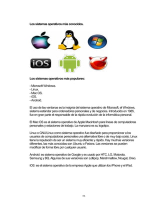 26	
Los sistemas operativos más conocidos.
Los sistemas operativos más populares:
- Microsoft Windows.
- Linux.
- Mac OS.
- iOS.
- Android.
El uso de las ventanas es la insignia del sistema operativo de Microsoft, el Windows,
sistema estándar para ordenadores personales y de negocios. Introducido en 1985,
fue en gran parte el responsable de la rápida evolución de la informática personal.
El Mac OS es el sistema operativo de Apple Macintosh para líneas de computadoras
personales y estaciones de trabajo. La manzana es su logotipo.
Linux o GNU/Linux como sistema operativo fue diseñado para proporcionar a los
usuarios de computadoras personales una alternativa libre o de muy bajo costo. Linux
tiene la reputación de ser un sistema muy eficiente y rápido. Hay muchas versiones
diferentes, las más conocidas son Ubuntu o Fedora. Las versiones se pueden
modificar de forma libre por cualquier usuario.
Android: es sistema operativo de Google y es usado por HTC, LG, Motorola,
Samsung y BQ. Algunas de sus versiones son Lollipop, Marshmallow,	Nougat,	Oreo.
iOS: es el sistema operativo de la empresa Apple que utilizan los iPhone y el iPad.
 