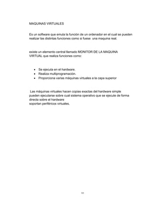 31	
MAQUINAS VIRTUALES
Es un software que emula la función de un ordenador en el cual se pueden
realizar las distintas funciones como si fuese una maquina real.
existe un elemento central llamado MONITOR DE LA MAQUINA
VIRTUAL que realiza funciones como:
• Se ejecuta en el hardware.
• Realiza multiprogramación.
• Proporciona varias máquinas virtuales a la capa superior
Las máquinas virtuales hacen copias exactas del hardware simple
pueden ejecutarse sobre cual sistema operativo que se ejecute de forma
directa sobre el hardware
soportan periféricos virtuales.
 