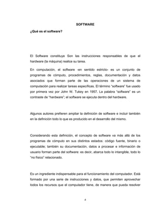 4	
SOFTWARE
¿Qué es el software?
El Software constituye Son las instrucciones responsables de que el
hardware (la máquina) realice su tarea.
En computación, el software -en sentido estricto- es un conjunto de
programas de cómputo, procedimientos, reglas, documentación y datos
asociados que forman parte de las operaciones de un sistema de
computación para realizar tareas específicas. El término “software” fue usado
por primera vez por John W. Tukey en 1957. La palabra “software” es un
contraste de “hardware”; el software se ejecuta dentro del hardware.
Algunos autores prefieren ampliar la definición de software e incluir también
en la definición todo lo que es producido en el desarrollo del mismo.
Considerando esta definición, el concepto de software va más allá de los
programas de cómputo en sus distintos estados: código fuente, binario o
ejecutable; también su documentación, datos a procesar e información de
usuario forman parte del software: es decir, abarca todo lo intangible, todo lo
“no físico” relacionado.
Es un ingrediente indispensable para el funcionamiento del computador. Está
formado por una serie de instrucciones y datos, que permiten aprovechar
todos los recursos que el computador tiene, de manera que pueda resolver
 