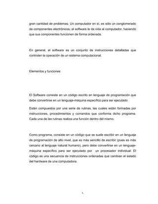 5	
gran cantidad de problemas. Un computador en sí, es sólo un conglomerado
de componentes electrónicos; el software le da vida al computador, haciendo
que sus componentes funcionen de forma ordenada.
En general, el software es un conjunto de instrucciones detalladas que
controlan la operación de un sistema computacional.
Elementos y funciones
El Software consiste en un código escrito en lenguaje de programación que
debe convertirse en un lenguaje-máquina específico para ser ejecutado
Están compuestos por una serie de rutinas, las cuales están formadas por
instrucciones, procedimientos y comandos que conforma dicho programa.
Cada una de las rutinas realiza una función dentro del mismo.
Como programa, consiste en un código que se suele escribir en un lenguaje
de programación de alto nivel, que es más sencillo de escribir (pues es más
cercano al lenguaje natural humano), pero debe convertirse en un lenguaje-
máquina específico para ser ejecutado por un procesador individual. El
código es una secuencia de instrucciones ordenadas que cambian el estado
del hardware de una computadora.
 
