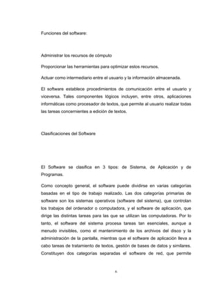 6	
Funciones del software:
Administrar los recursos de cómputo
Proporcionar las herramientas para optimizar estos recursos.
Actuar como intermediario entre el usuario y la información almacenada.
El software establece procedimientos de comunicación entre el usuario y
viceversa. Tales componentes lógicos incluyen, entre otros, aplicaciones
informáticas como procesador de textos, que permite al usuario realizar todas
las tareas concernientes a edición de textos.
Clasificaciones del Software
El Software se clasifica en 3 tipos: de Sistema, de Aplicación y de
Programas.
Como concepto general, el software puede dividirse en varias categorías
basadas en el tipo de trabajo realizado. Las dos categorías primarias de
software son los sistemas operativos (software del sistema), que controlan
los trabajos del ordenador o computadora, y el software de aplicación, que
dirige las distintas tareas para las que se utilizan las computadoras. Por lo
tanto, el software del sistema procesa tareas tan esenciales, aunque a
menudo invisibles, como el mantenimiento de los archivos del disco y la
administración de la pantalla, mientras que el software de aplicación lleva a
cabo tareas de tratamiento de textos, gestión de bases de datos y similares.
Constituyen dos categorías separadas el software de red, que permite
 