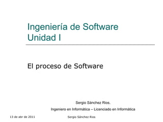 Ingeniería de Software Unidad I El proceso de Software 13 de abr de 2011 Sergio Sánchez Rios Sergio Sánchez Rios. Ingeniero en Informática – Licenciado en Informática 