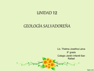 UNIDAD 12
GEOLOGÍA SALVADOREÑA
Lic. Thelma Josefina Leiva
9° grado
Colegio Jardín Infantil San
Rafael
 