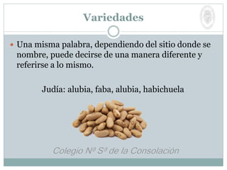 Variedades
 Una misma palabra, dependiendo del sitio donde se
nombre, puede decirse de una manera diferente y
referirse a lo mismo.
Judía: alubia, faba, alubia, habichuela
 