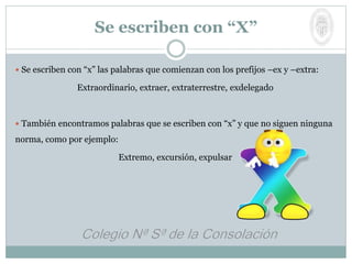  Se escriben con “x” las palabras que comienzan con los prefijos –ex y –extra:
Extraordinario, extraer, extraterrestre, exdelegado
 También encontramos palabras que se escriben con “x” y que no siguen ninguna
norma, como por ejemplo:
Extremo, excursión, expulsar
Se escriben con “X”
 