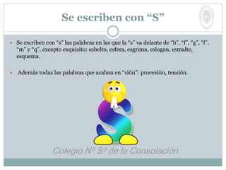  Se escriben con “s” las palabras en las que la “s” va delante de “b”, “f”, “g”, “l”,
“m” y “q”, excepto exquisito: esbelto, esfera, esgrima, eslogan, esmalte,
esquema.
 Además todas las palabras que acaban en “sión”: procesión, tensión.
Se escriben con “S”
 