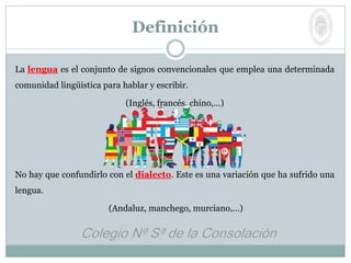 La lengua es el conjunto de signos convencionales que emplea una determinada
comunidad lingüística para hablar y escribir.
(Inglés, francés, chino,…)
No hay que confundirlo con el dialecto. Este es una variación que ha sufrido una
lengua.
(Andaluz, manchego, murciano,…)
Definición
 