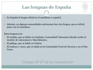  En España la lengua oficial es el castellano o español.
 Además, en algunas comunidades autónomas hay otra lengua, que es oficial
junto con el castellano.
Estas lenguas son:
 El catalán, que se habla en Cataluña, Comunidad Valenciana (donde recibe el
nombre de valenciano) e Islas Baleares.
 El gallego, que se habla en Galicia.
 El euskera o vasco, que se habla en la Comunidad Foral de Navarra y en el País
Vasco.
Las lenguas de España
 