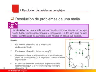 35
 Resolución de problemas de una malla
Pasos:
1. Establecer el sentido de la intensidad
de la corriente (I).
2. Establecer el sentido del recorrido (S).
a) Un generador tiene una fem positiva si el sentido elegido
(S) va del borne positivo (+) al negativo (-) cuando atraviesa
el generador.
b) La caída de tensión en un receptor es positiva cuando
recorremos (según S) el receptor del polo positivo (+)
al negativo (-).
4 Resolución de problemas complejos
Un circuito de una malla es un circuito cerrado simple, en el que
puede haber varios generadores y receptores. En los circuitos de una
malla, la intensidad de corriente es la misma en todos sus puntos.
 