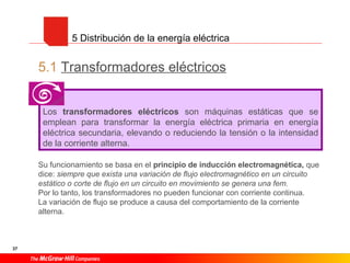 37
5.1 Transformadores eléctricos
Su funcionamiento se basa en el principio de inducción electromagnética, que
dice: siempre que exista una variación de flujo electromagnético en un circuito
estático o corte de flujo en un circuito en movimiento se genera una fem.
Por lo tanto, los transformadores no pueden funcionar con corriente continua.
La variación de flujo se produce a causa del comportamiento de la corriente
alterna.
5 Distribución de la energía eléctrica
Los transformadores eléctricos son máquinas estáticas que se
emplean para transformar la energía eléctrica primaria en energía
eléctrica secundaria, elevando o reduciendo la tensión o la intensidad
de la corriente alterna.
 