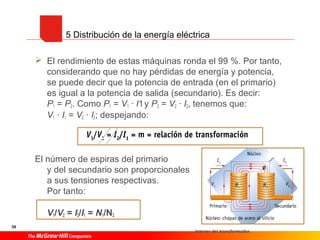 39
 El rendimiento de estas máquinas ronda el 99 %. Por tanto,
considerando que no hay pérdidas de energía y potencia,
se puede decir que la potencia de entrada (en el primario)
es igual a la potencia de salida (secundario). Es decir:
P1 = P2. Como P1 = V1 · I1y P2 = V2 · I2, tenemos que:
V1 · I1 = V2 · I2; despejando:
El número de espiras del primario
y del secundario son proporcionales
a sus tensiones respectivas.
Por tanto:
V1/V2 = I2/I1 = N1/N2
Interior del transformador.
5 Distribución de la energía eléctrica
 