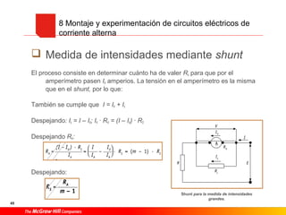 45
 Medida de intensidades mediante shunt
El proceso consiste en determinar cuánto ha de valer Rs para que por el
amperímetro pasen IA amperios. La tensión en el amperímetro es la misma
que en el shunt, por lo que:
También se cumple que I = IA + Is
Despejando: Is = I – IA; IA · RA = (I – IA) · RS
Despejando RA:
Despejando:
8 Montaje y experimentación de circuitos eléctricos de
corriente alterna
Shunt para la medida de intensidades
grandes.
 