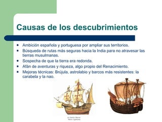 Causas de los descubrimientos Ambición española y portuguesa por ampliar sus territorios. Búsqueda de rutas más seguras hacia la India para no atravesar las tierras musulmanas. Sospecha de que la tierra era redonda. Afán de aventuras y riqueza, algo propio del Renacimiento. Mejoras técnicas: Brújula, astrolabio y barcos más resistentes: la carabela y la nao. 