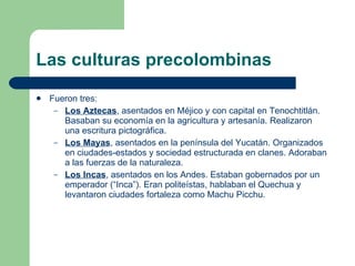 Las culturas precolombinas Fueron tres: Los Aztecas , asentados en Méjico y con capital en Tenochtitlán. Basaban su economía en la agricultura y artesanía. Realizaron una escritura pictográfica. Los Mayas , asentados en la península del Yucatán. Organizados en ciudades-estados y sociedad estructurada en clanes. Adoraban a las fuerzas de la naturaleza. Los Incas , asentados en los Andes. Estaban gobernados por un emperador (“Inca”). Eran politeístas, hablaban el Quechua y levantaron ciudades fortaleza como Machu Picchu. 