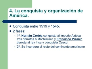 4. La conquista y organización de América. Conquista entre 1519 y 1545. 2 fases: 1ª.  Hernán Cortés  conquista al imperio Azteca tras derrotas a Moctezuma y  Francisco Pizarro  derrota al rey Inca y conquista Cuzco. 2ª. Se incorpora el resto del continente americano 