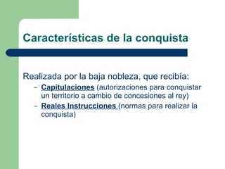 Características de la conquista Realizada por la baja nobleza, que recibía: Capitulaciones  (autorizaciones para conquistar un territorio a cambio de concesiones al rey) Reales Instrucciones  (normas para realizar la conquista) 