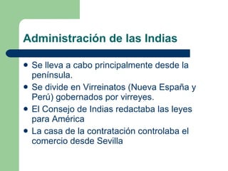Administración de las Indias Se lleva a cabo principalmente desde la península. Se divide en Virreinatos (Nueva España y Perú) gobernados por virreyes. El Consejo de Indias redactaba las leyes para América La casa de la contratación controlaba el comercio desde Sevilla 