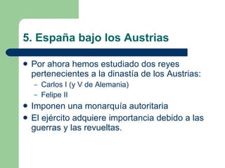 5. España bajo los Austrias Por ahora hemos estudiado dos reyes pertenecientes a la dinastía de los Austrias: Carlos I (y V de Alemania) Felipe II Imponen una monarquía autoritaria El ejército adquiere importancia debido a las guerras y las revueltas. 