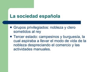 La sociedad española Grupos privilegiados: nobleza y clero sometidos al rey Tercer estado: campesinos y burguesía, la cual aspiraba a llevar el modo de vida de la nobleza despreciando el comercio y las actividades manuales. 