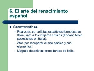 6. El arte del renacimiento español. Características: Realizado por artistas españoles formados en Italia junto a los mejores artistas (España tenía posesiones en Italia). Afán por recuperar el arte clásico y sus elementos. Llegada de artistas procedentes de Italia. 