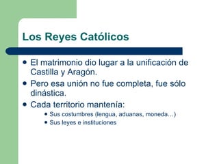 Los Reyes Católicos El matrimonio dio lugar a la unificación de Castilla y Aragón. Pero esa unión no fue completa, fue sólo dinástica. Cada territorio mantenía: Sus costumbres (lengua, aduanas, moneda…) Sus leyes e instituciones 