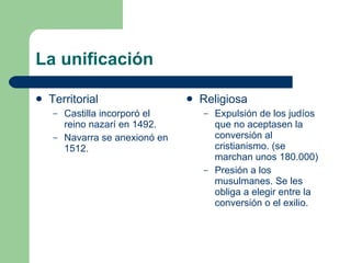 La unificación Territorial Castilla incorporó el reino nazarí en 1492. Navarra se anexionó en 1512. Religiosa Expulsión de los judíos que no aceptasen la conversión al cristianismo. (se marchan unos 180.000) Presión a los musulmanes. Se les obliga a elegir entre la conversión o el exilio. 