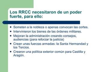 Los RRCC necesitaron de un poder fuerte, para ello: Someten a la nobleza o apenas convocan las cortes. Intervinieron los bienes de las órdenes militares. Mejoran la administración creando consejos, audiencias (para reforzar la justicia) Crean unas fuerzas armadas: la Santa Hermandad y los Tercios. Crearon una política exterior común para Castilla y Aragón. 