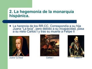 2. La hegemonía de la monarquía hispánica. La herencia de los RR.CC. Correspondía a su hija Juana “La loca”, pero debido a su incapacidad, pasa a su nieto Carlos I y tras su muerte a Felipe II Juana “La loca” Carlos I  Felipe II 