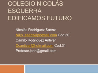 COLEGIO NICOLÁS
ESGUERRA
EDIFICAMOS FUTURO
  Nicolás Rodríguez Sáenz
  Niko_saenz@hotmail.com Cod:30
  Camilo Rodríguez Antivar
  Ccantivar@hotmail.com Cod:31
  Profesor.john@gmail.com
 