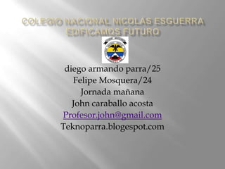 diego armando parra/25
   Felipe Mosquera/24
     Jornada mañana
   John caraballo acosta
Profesor.john@gmail.com
Teknoparra.blogespot.com
 