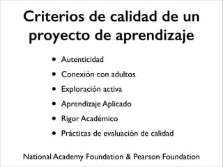 Criterios de calidad de un
proyecto de aprendizaje
• Autenticidad	

• Conexión con adultos	

• Exploración activa	

• Aprendizaje Aplicado	

• Rigor Académico	

• Prácticas de evaluación de calidad
National Academy Foundation & Pearson Foundation
 