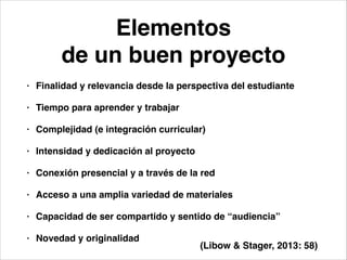 Elementos!
de un buen proyecto
• Finalidad y relevancia desde la perspectiva del estudiante!
• Tiempo para aprender y trabajar!
• Complejidad (e integración curricular)!
• Intensidad y dedicación al proyecto!
• Conexión presencial y a través de la red!
• Acceso a una amplia variedad de materiales!
• Capacidad de ser compartido y sentido de “audiencia”!
• Novedad y originalidad
(Libow & Stager, 2013: 58)
 
