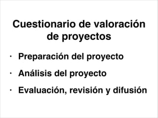 Cuestionario de valoración
de proyectos
• Preparación del proyecto!
• Análisis del proyecto!
• Evaluación, revisión y difusión
 
