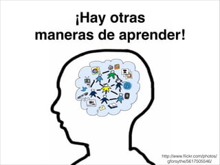 ¡Hay otras!
maneras de aprender!
http://www.ﬂickr.com/photos/
gforsythe/5617505546/
 