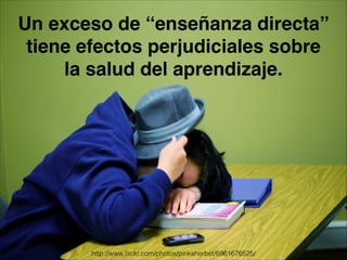 Un exceso de “enseñanza directa”
tiene efectos perjudiciales sobre
la salud del aprendizaje.
http://www.ﬂickr.com/photos/pinksherbet/6961676525/
 
