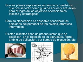 Son los planes expresados en términos numéricos que nos servirán como guía de acción y actuación para el logro de los objetivos operacionales, tácticos y estratégicos.Para su elaboración es deseable considerar las opiniones del personal de los niveles jerárquico intermedios.Existen distintos tipos de presupuestos que se clasifican  en la relación de su estructura, forma, ámbito de aplicación, por tiempo de ejecución, etc.